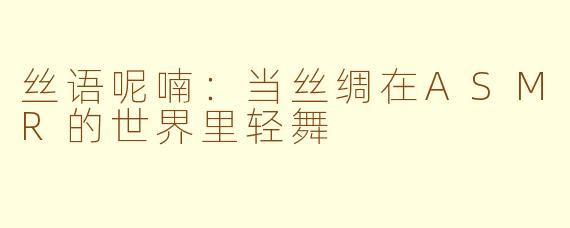 丝语呢喃：当丝绸在ASMR的世界里轻舞