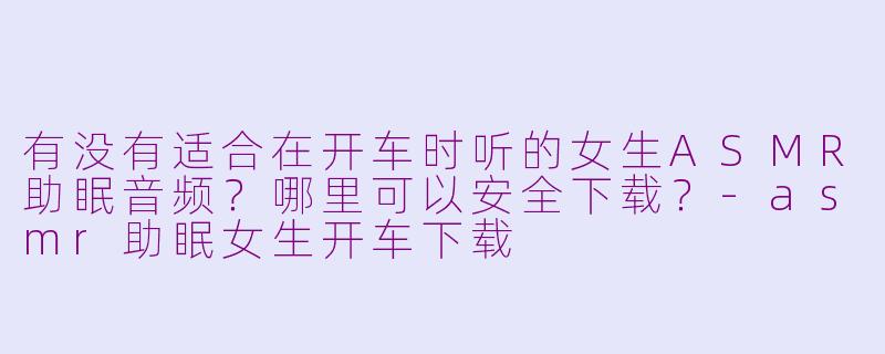 有没有适合在开车时听的女生ASMR助眠音频？哪里可以安全下载？-asmr助眠女生开车下载