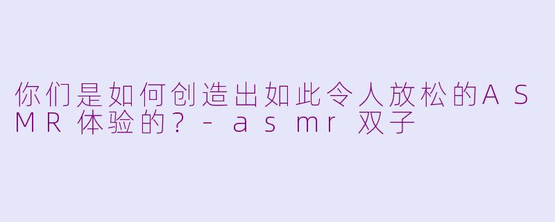你们是如何创造出如此令人放松的ASMR体验的？-asmr双子
