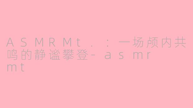 ASMRMt.：一场颅内共鸣的静谧攀登-asmr  mt