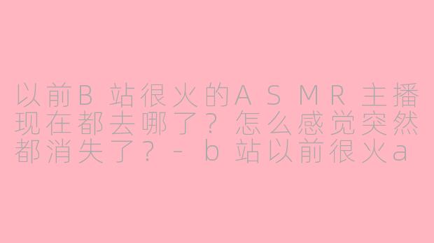 以前B站很火的ASMR主播现在都去哪了？怎么感觉突然都消失了？-b站以前很火asmr主播