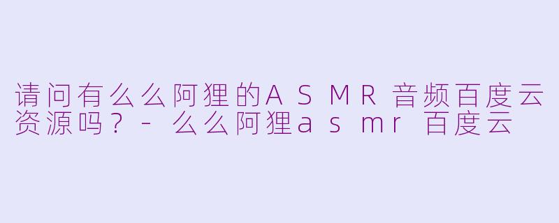 请问有么么阿狸的ASMR音频百度云资源吗？-么么阿狸asmr百度云