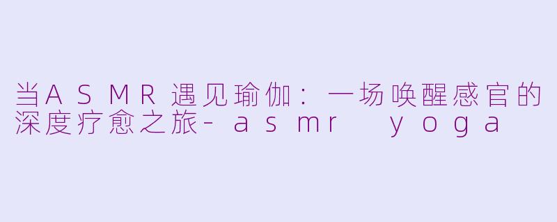 当ASMR遇见瑜伽：一场唤醒感官的深度疗愈之旅-asmr yoga
