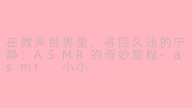 在微声世界里,寻回久违的宁静:ASMR的奇妙旅程-asmr 小小