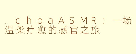 .choaASMR：一场温柔疗愈的感官之旅