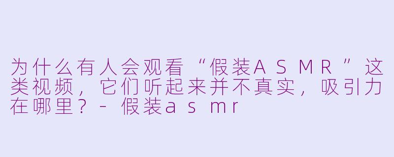 为什么有人会观看“假装ASMR”这类视频，它们听起来并不真实，吸引力在哪里？-假装asmr