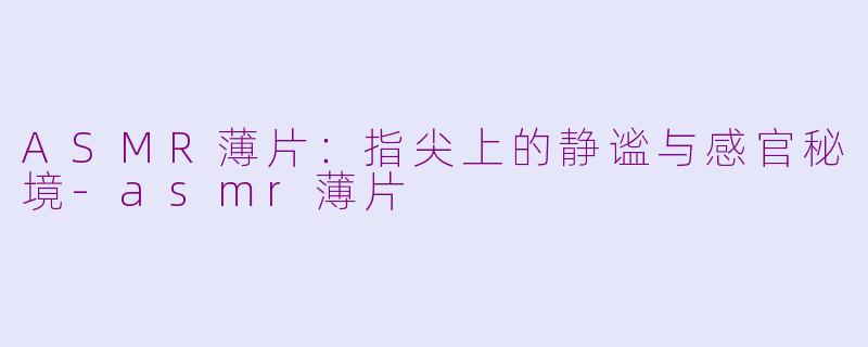ASMR薄片：指尖上的静谧与感官秘境-asmr薄片