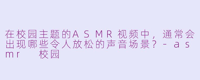 在校园主题的ASMR视频中，通常会出现哪些令人放松的声音场景？-asmr 校园