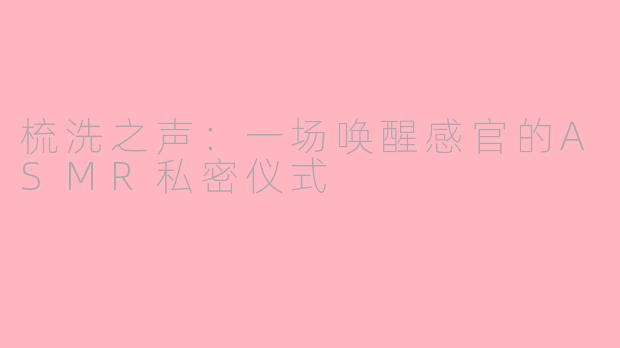 梳洗之声：一场唤醒感官的ASMR私密仪式