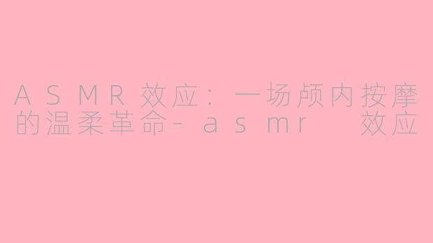 ASMR效应：一场颅内按摩的温柔革命-asmr 效应