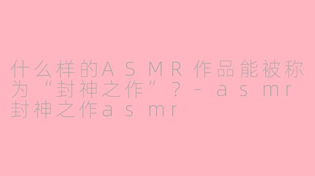 什么样的ASMR作品能被称为“封神之作”?