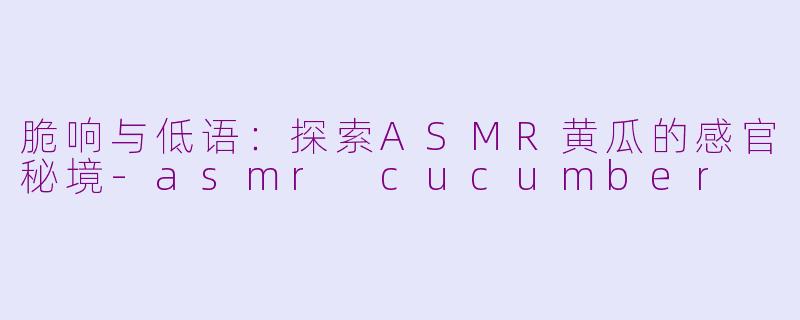 脆响与低语:探索ASMR黄瓜的感官秘境-asmr cucumber