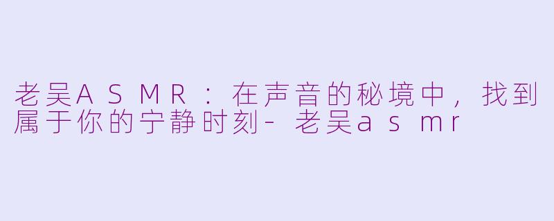 老吴ASMR：在声音的秘境中，找到属于你的宁静时刻-老吴asmr