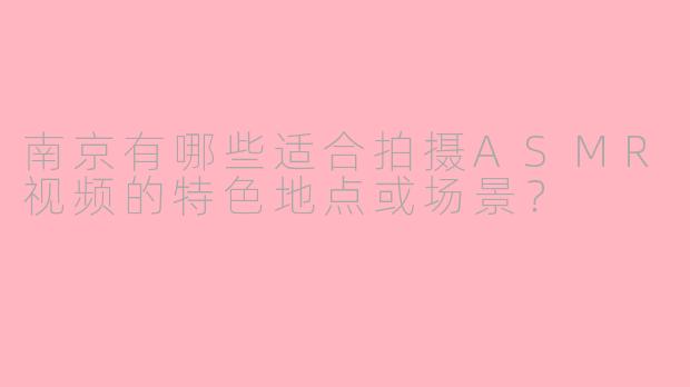 南京有哪些适合拍摄ASMR视频的特色地点或场景？