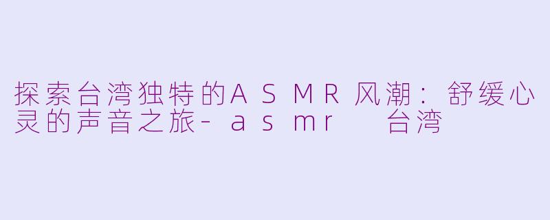 探索台湾独特的ASMR风潮：舒缓心灵的声音之旅-asmr 台湾