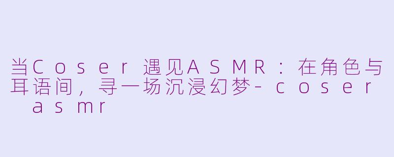 当Coser遇见ASMR：在角色与耳语间，寻一场沉浸幻梦-coser asmr