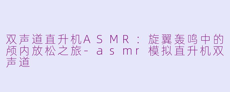 双声道直升机ASMR：旋翼轰鸣中的颅内放松之旅-asmr模拟直升机双声道