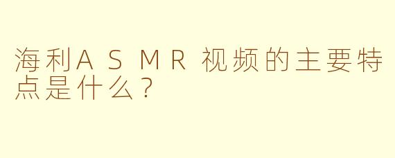 海利ASMR视频的主要特点是什么？