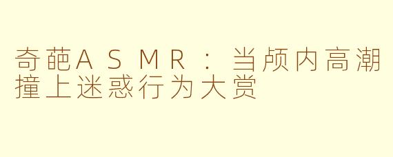 奇葩ASMR:当颅内高潮撞上迷惑行为大赏