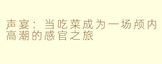 声宴:当吃菜成为一场颅内高潮的感官之旅