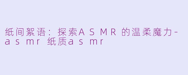纸间絮语：探索ASMR的温柔魔力-asmr纸质asmr
