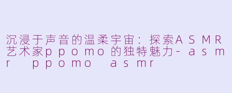 沉浸于声音的温柔宇宙：探索ASMR艺术家ppomo的独特魅力-asmr ppomo asmr