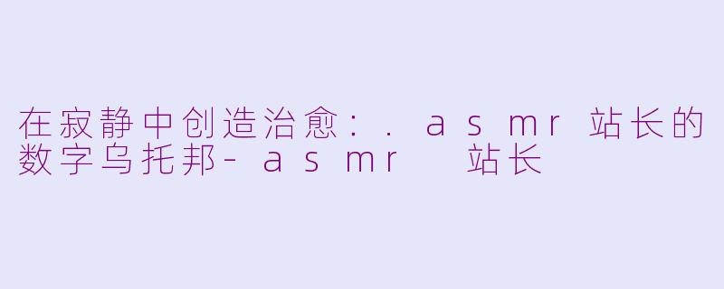 在寂静中创造治愈：.asmr站长的数字乌托邦-asmr 站长