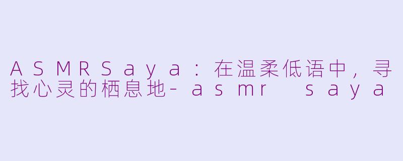 ASMRSaya：在温柔低语中，寻找心灵的栖息地-asmr saya