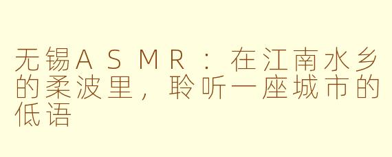 无锡ASMR：在江南水乡的柔波里，聆听一座城市的低语