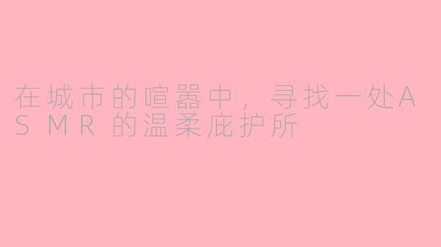 在城市的喧嚣中，寻找一处ASMR的温柔庇护所