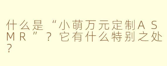 什么是“小萌万元定制ASMR”？它有什么特别之处？