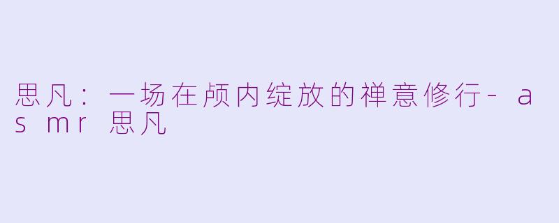 思凡：一场在颅内绽放的禅意修行-asmr思凡