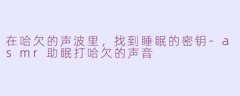 在哈欠的声波里，找到睡眠的密钥-asmr助眠打哈欠的声音