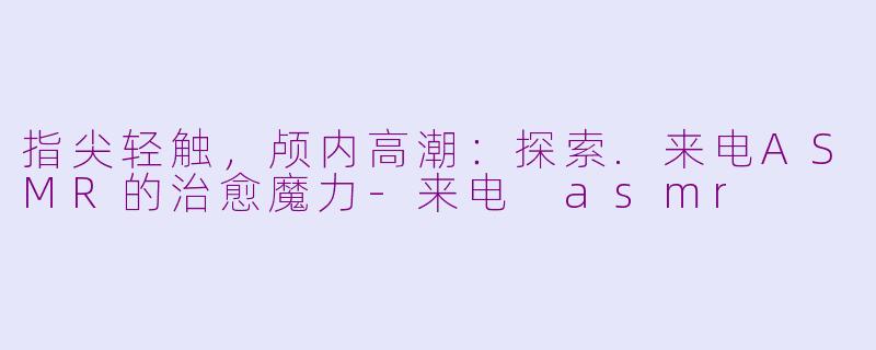 指尖轻触，颅内高潮：探索.来电ASMR的治愈魔力-来电 asmr
