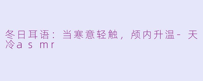 冬日耳语：当寒意轻触，颅内升温-天冷asmr