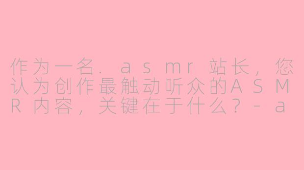作为一名.asmr站长，您认为创作最触动听众的ASMR内容，关键在于什么？-asmr 站长