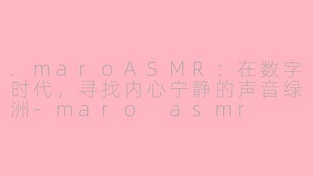 .maroASMR：在数字时代，寻找内心宁静的声音绿洲-maro asmr