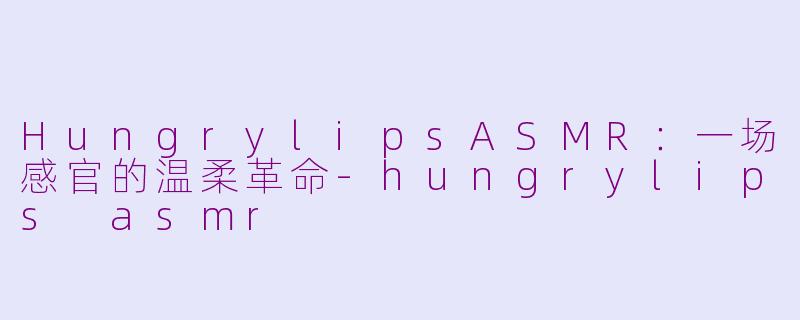 HungrylipsASMR:一场感官的温柔革命-hungrylips asmr