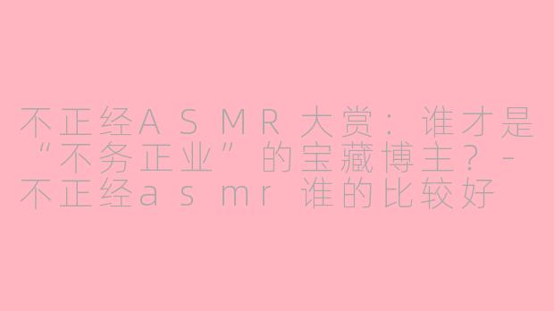 不正经ASMR大赏：谁才是“不务正业”的宝藏博主？-不正经asmr谁的比较好