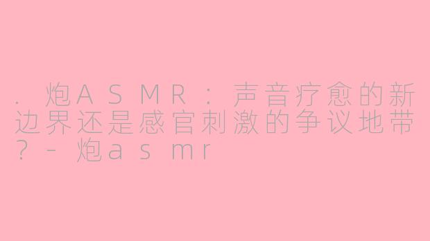 .炮ASMR：声音疗愈的新边界还是感官刺激的争议地带？-炮asmr