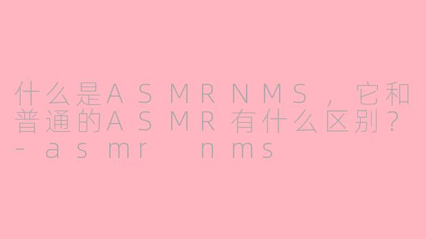 什么是ASMRNMS，它和普通的ASMR有什么区别？-asmr nms