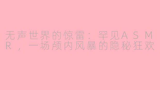 无声世界的惊雷：罕见ASMR，一场颅内风暴的隐秘狂欢