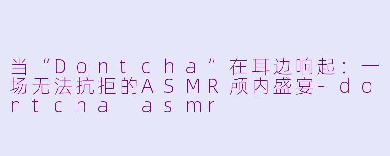 当“Dontcha”在耳边响起：一场无法抗拒的ASMR颅内盛宴-dontcha asmr