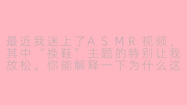 最近我迷上了ASMR视频,其中“换鞋”主题的特别让我放松。你能解释一下为什么这种看似日常的动作,比如慢慢脱下旧鞋、穿上新鞋的细微声音,会让人感到如此舒适和助眠吗?