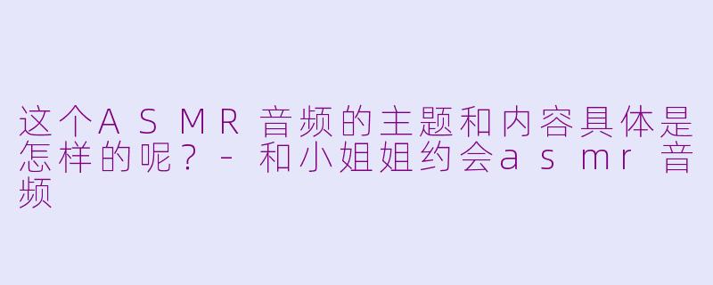这个ASMR音频的主题和内容具体是怎样的呢？-和小姐姐约会asmr音频