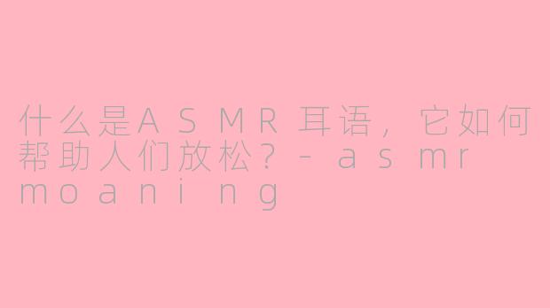 什么是ASMR耳语,它如何帮助人们放松?-asmr moaning