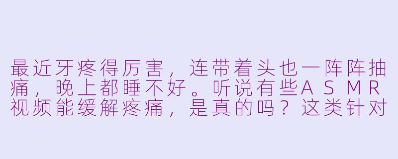 最近牙疼得厉害,连带着头也一阵阵抽痛,晚上都睡不好。听说有些ASMR视频能缓解疼痛,是真的吗?这类针对牙疼的ASMR有什么特别之处?-asmr牙疼