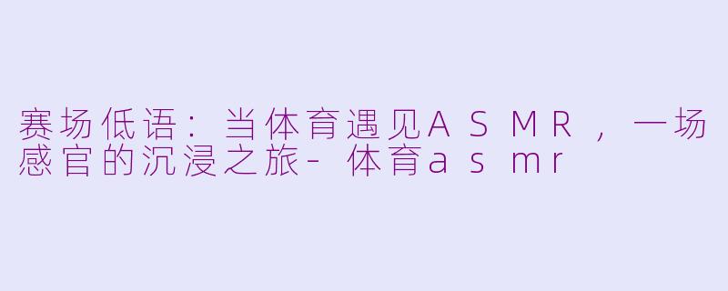 赛场低语：当体育遇见ASMR，一场感官的沉浸之旅-体育asmr