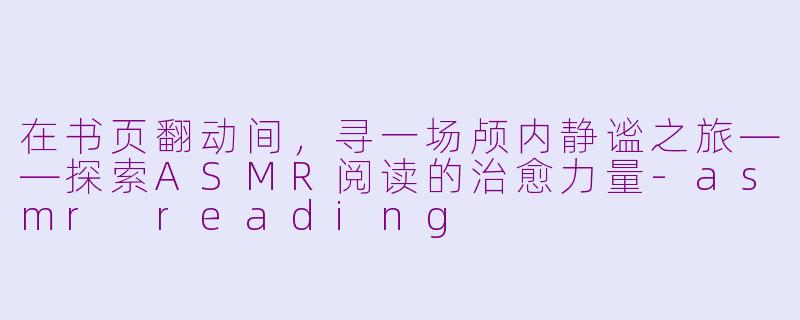 在书页翻动间，寻一场颅内静谧之旅——探索ASMR阅读的治愈力量-asmr reading