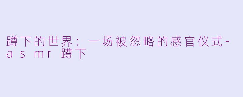 蹲下的世界：一场被忽略的感官仪式-asmr蹲下